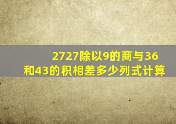 2727除以9的商与36和43的积相差多少列式计算