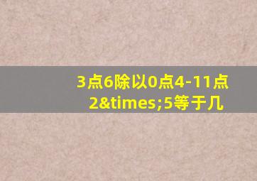 3点6除以0点4-11点2×5等于几