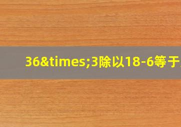 36×3除以18-6等于几