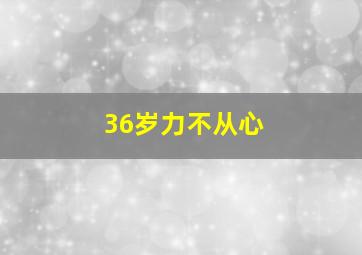 36岁力不从心