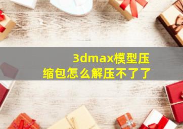 3dmax模型压缩包怎么解压不了了