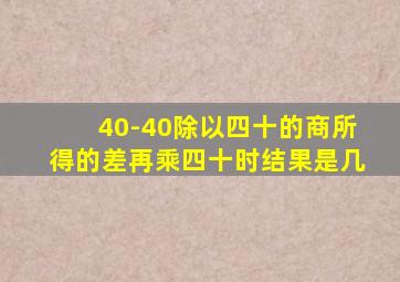 40-40除以四十的商所得的差再乘四十时结果是几