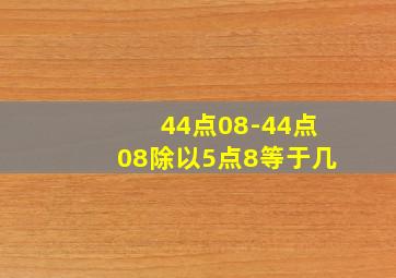 44点08-44点08除以5点8等于几