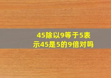 45除以9等于5表示45是5的9倍对吗