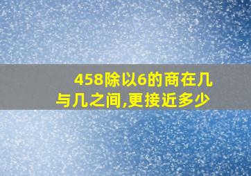 458除以6的商在几与几之间,更接近多少