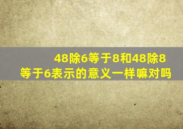 48除6等于8和48除8等于6表示的意义一样嘛对吗