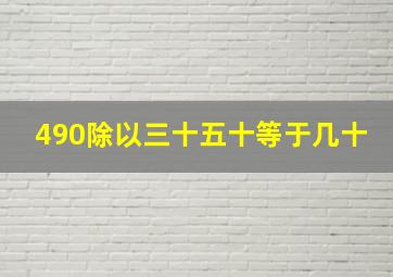 490除以三十五十等于几十