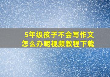 5年级孩子不会写作文怎么办呢视频教程下载