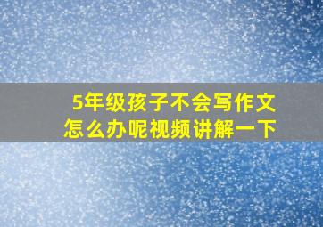 5年级孩子不会写作文怎么办呢视频讲解一下