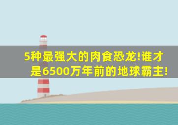 5种最强大的肉食恐龙!谁才是6500万年前的地球霸主!