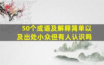 50个成语及解释简单以及出处小众但有人认识吗