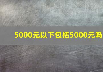 5000元以下包括5000元吗