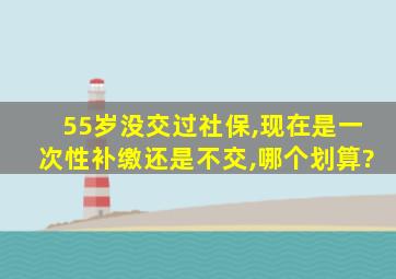 55岁没交过社保,现在是一次性补缴还是不交,哪个划算?