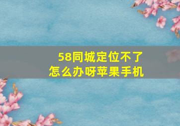 58同城定位不了怎么办呀苹果手机