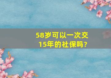 58岁可以一次交15年的社保吗?