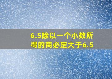 6.5除以一个小数所得的商必定大于6.5