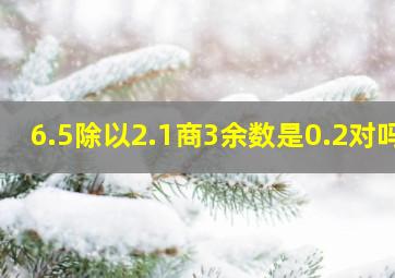 6.5除以2.1商3余数是0.2对吗