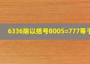 6336除以括号8005=777等于几