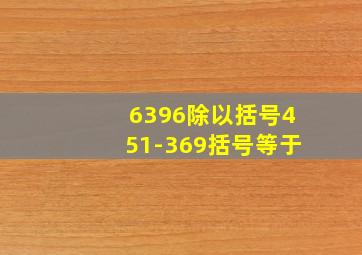 6396除以括号451-369括号等于