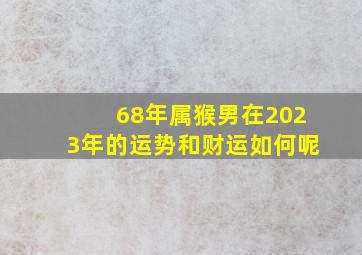 68年属猴男在2023年的运势和财运如何呢