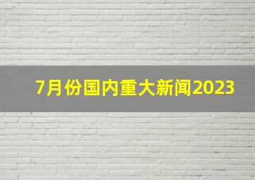 7月份国内重大新闻2023