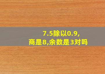 7.5除以0.9,商是8,余数是3对吗