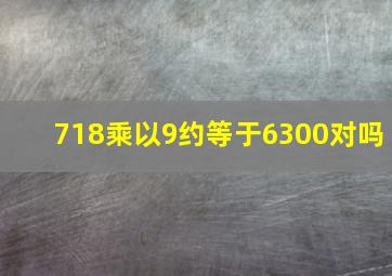 718乘以9约等于6300对吗