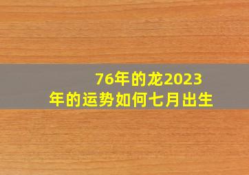 76年的龙2023年的运势如何七月出生