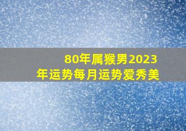 80年属猴男2023年运势每月运势爱秀美