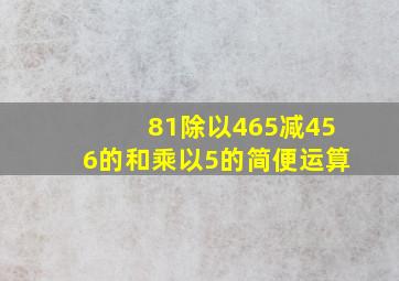 81除以465减456的和乘以5的简便运算