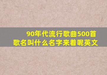 90年代流行歌曲500首歌名叫什么名字来着呢英文