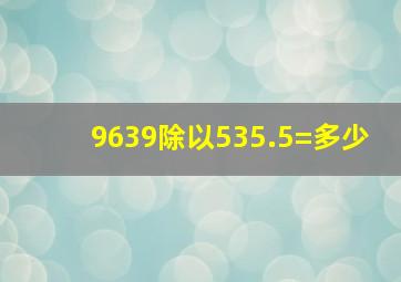 9639除以535.5=多少