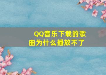 QQ音乐下载的歌曲为什么播放不了