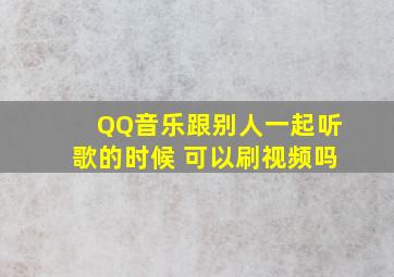 QQ音乐跟别人一起听歌的时候 可以刷视频吗