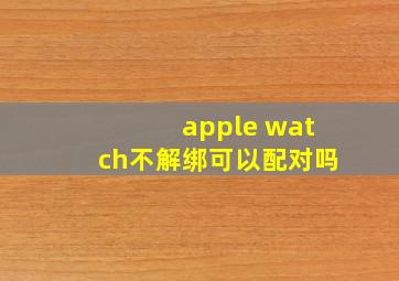 apple watch不解绑可以配对吗