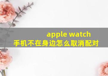 apple watch手机不在身边怎么取消配对