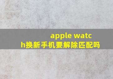 apple watch换新手机要解除匹配吗