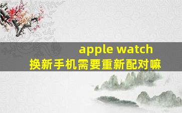 apple watch换新手机需要重新配对嘛