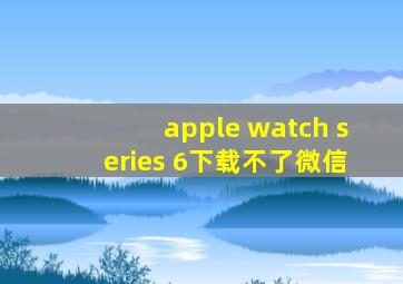 apple watch series 6下载不了微信