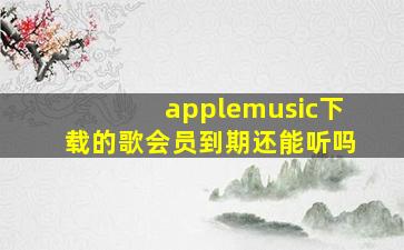 applemusic下载的歌会员到期还能听吗