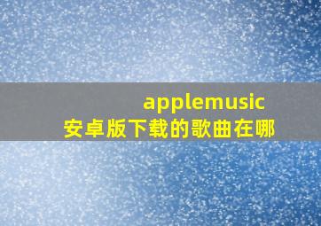 applemusic安卓版下载的歌曲在哪