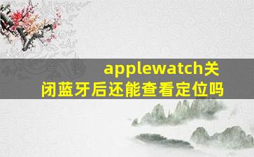 applewatch关闭蓝牙后还能查看定位吗