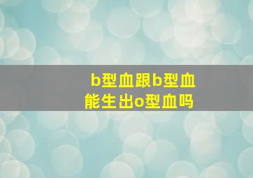 b型血跟b型血能生出o型血吗