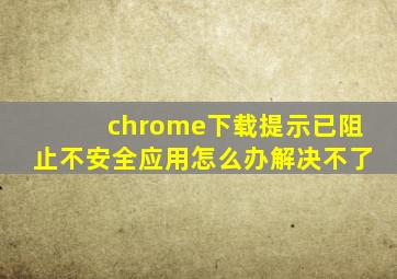 chrome下载提示已阻止不安全应用怎么办解决不了