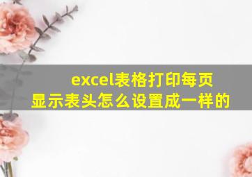 excel表格打印每页显示表头怎么设置成一样的