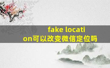 fake location可以改变微信定位吗