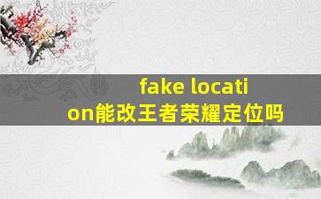 fake location能改王者荣耀定位吗