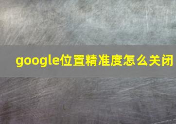 google位置精准度怎么关闭