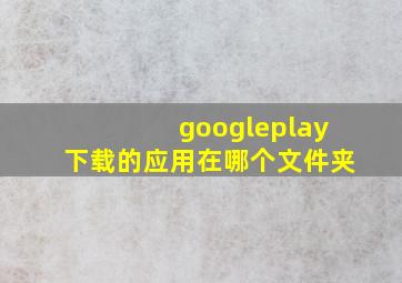 googleplay下载的应用在哪个文件夹