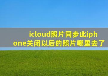 icloud照片同步此iphone关闭以后的照片哪里去了